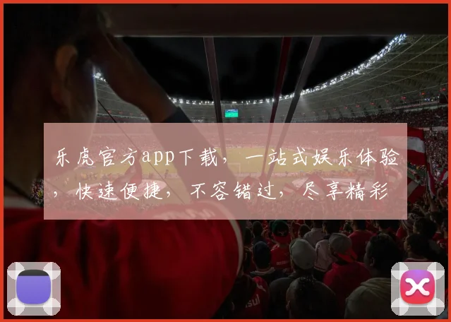 乐虎官方app下载，一站式娱乐体验，快速便捷，不容错过，尽享精彩