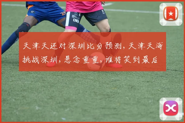 天津天还对深圳比分预测,天津天海挑战深圳,悬念重重,谁将笑到最后