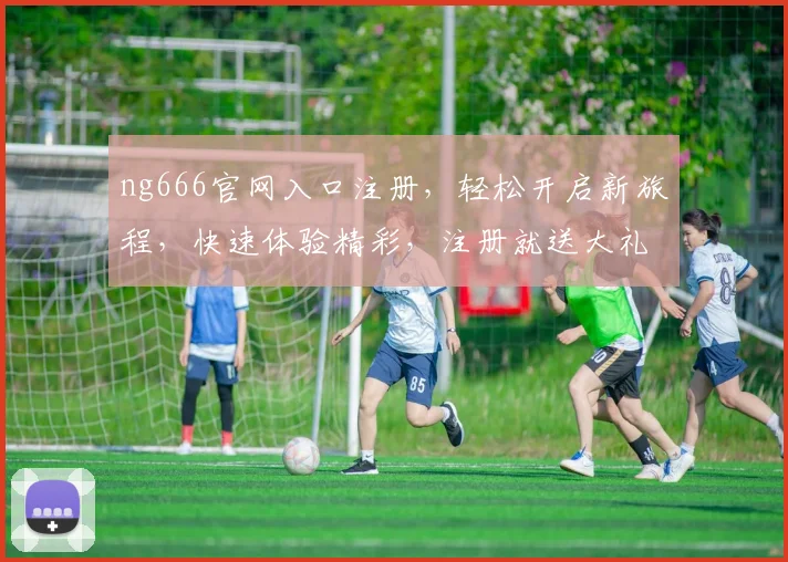 ng666官网入口注册，轻松开启新旅程，快速体验精彩，注册就送大礼，不容错过