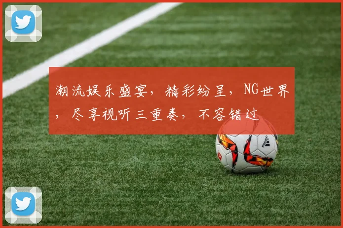 潮流娱乐盛宴，精彩纷呈，NG世界，尽享视听三重奏，不容错过